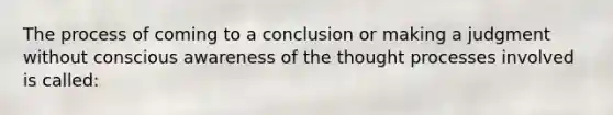 The process of coming to a conclusion or making a judgment without conscious awareness of the thought processes involved is called: