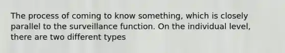 The process of coming to know something, which is closely parallel to the surveillance function. On the individual level, there are two different types