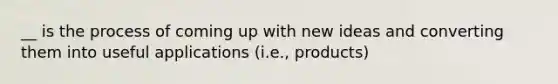 __ is the process of coming up with new ideas and converting them into useful applications (i.e., products)