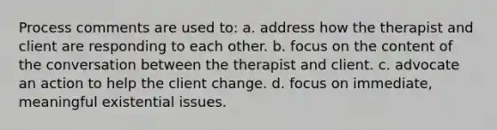 Process comments are used to: a. address how the therapist and client are responding to each other. b. focus on the content of the conversation between the therapist and client. c. advocate an action to help the client change. d. focus on immediate, meaningful existential issues.