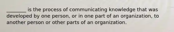 ________ is the process of communicating knowledge that was developed by one person, or in one part of an organization, to another person or other parts of an organization.