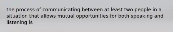 the process of communicating between at least two people in a situation that allows mutual opportunities for both speaking and listening is