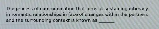 The process of communication that aims at sustaining intimacy in romantic relationships in face of changes within the partners and the surrounding context is known as _______.