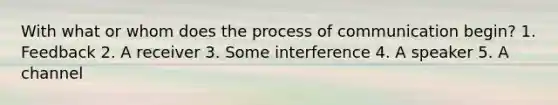 With what or whom does the process of communication begin? 1. Feedback 2. A receiver 3. Some interference 4. A speaker 5. A channel