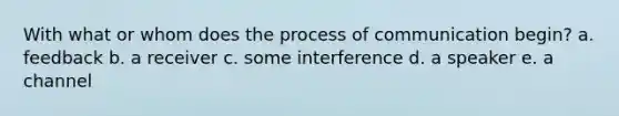 With what or whom does the process of communication begin? a. feedback b. a receiver c. some interference d. a speaker e. a channel