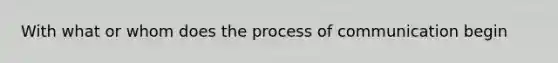 With what or whom does the process of communication begin