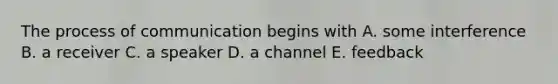 The process of communication begins with A. some interference B. a receiver C. a speaker D. a channel E. feedback