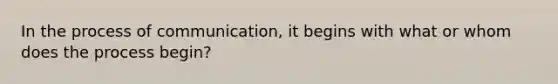 In the process of communication, it begins with what or whom does the process begin?