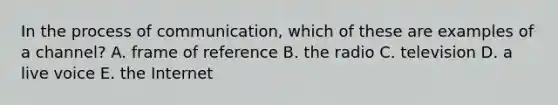 In the process of communication, which of these are examples of a channel? A. frame of reference B. the radio C. television D. a live voice E. the Internet