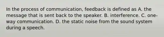 In the process of communication, feedback is defined as A. the message that is sent back to the speaker. B. interference. C. one-way communication. D. the static noise from the sound system during a speech.