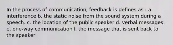 In the process of communication, feedback is defines as : a. interference b. the static noise from the sound system during a speech. c. the location of the public speaker d. verbal messages. e. one-way communication f. the message that is sent back to the speaker