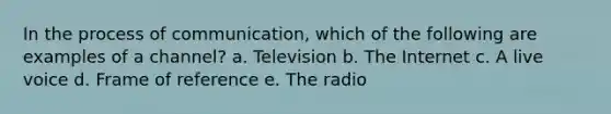 In the process of communication, which of the following are examples of a channel? a. Television b. The Internet c. A live voice d. Frame of reference e. The radio