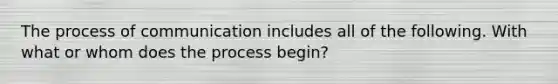 The process of communication includes all of the following. With what or whom does the process begin?