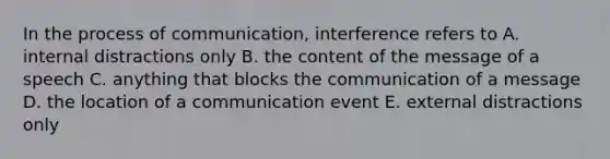 In the process of communication, interference refers to A. internal distractions only B. the content of the message of a speech C. anything that blocks the communication of a message D. the location of a communication event E. external distractions only