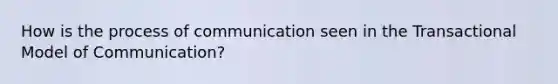 How is the process of communication seen in the Transactional Model of Communication?