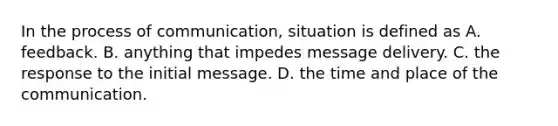 In the process of communication, situation is defined as A. feedback. B. anything that impedes message delivery. C. the response to the initial message. D. the time and place of the communication.