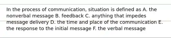 In the process of communication, situation is defined as A. the nonverbal message B. feedback C. anything that impedes message delivery D. the time and place of the communication E. the response to the initial message F. the verbal message