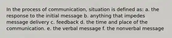 In the process of communication, situation is defined as: a. the response to the initial message b. anything that impedes message delivery c. feedback d. the time and place of the communication. e. the verbal message f. the nonverbal message