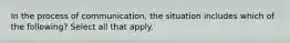 In the process of communication, the situation includes which of the following? Select all that apply.