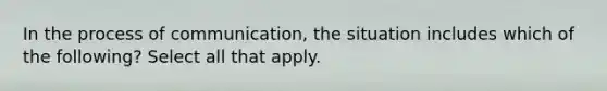 In the process of communication, the situation includes which of the following? Select all that apply.