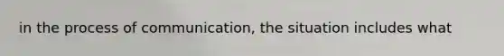 in the process of communication, the situation includes what