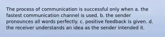 The process of communication is successful only when a. the fastest communication channel is used. b. the sender pronounces all words perfectly. c. positive feedback is given. d. the receiver understands an idea as the sender intended it.