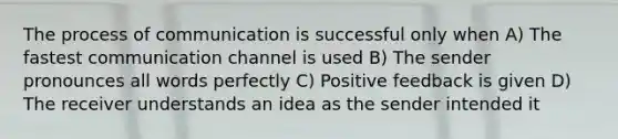 The process of communication is successful only when A) The fastest communication channel is used B) The sender pronounces all words perfectly C) Positive feedback is given D) The receiver understands an idea as the sender intended it