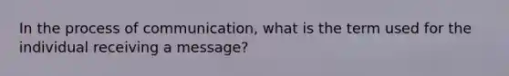 In the process of communication, what is the term used for the individual receiving a message?