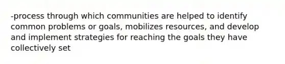 -process through which communities are helped to identify common problems or goals, mobilizes resources, and develop and implement strategies for reaching the goals they have collectively set