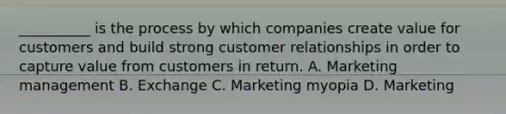 __________ is the process by which companies create value for customers and build strong customer relationships in order to capture value from customers in return. A. Marketing management B. Exchange C. Marketing myopia D. Marketing