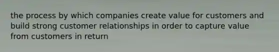 the process by which companies create value for customers and build strong customer relationships in order to capture value from customers in return