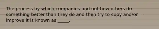 The process by which companies find out how others do something better than they do and then try to copy and/or improve it is known as _____.