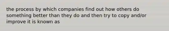 the process by which companies find out how others do something better than they do and then try to copy and/or improve it is known as