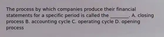 The process by which companies produce their <a href='https://www.questionai.com/knowledge/kFBJaQCz4b-financial-statements' class='anchor-knowledge'>financial statements</a> for a specific period is called the​ ________. A. closing process B. accounting cycle C. operating cycle D. opening process