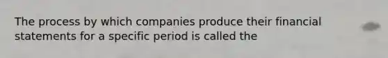 The process by which companies produce their financial statements for a specific period is called the​