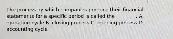 The process by which companies produce their financial statements for a specific period is called the​ ________. A. operating cycle B. closing process C. opening process D. accounting cycle