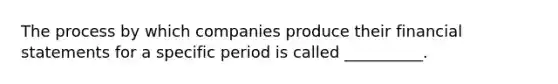 The process by which companies produce their financial statements for a specific period is called __________.