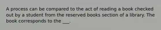 A process can be compared to the act of reading a book checked out by a student from the reserved books section of a library. The book corresponds to the ___.