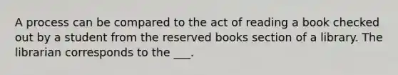 A process can be compared to the act of reading a book checked out by a student from the reserved books section of a library. The librarian corresponds to the ___.