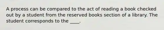 A process can be compared to the act of reading a book checked out by a student from the reserved books section of a library. The student corresponds to the ____.