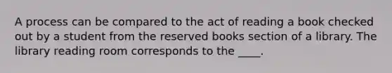 A process can be compared to the act of reading a book checked out by a student from the reserved books section of a library. The library reading room corresponds to the ____.