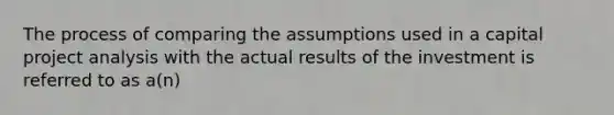 The process of comparing the assumptions used in a capital project analysis with the actual results of the investment is referred to as a(n)