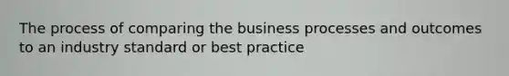 The process of comparing the business processes and outcomes to an industry standard or best practice