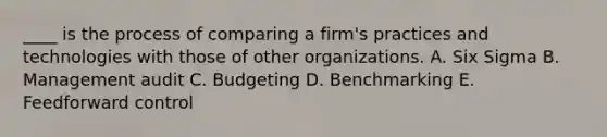 ____ is the process of comparing a firm's practices and technologies with those of other organizations. A. Six Sigma B. Management audit C. Budgeting D. Benchmarking E. Feedforward control