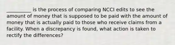 ​__________ is the process of comparing NCCI edits to see the amount of money that is supposed to be paid with the amount of money that is actually paid to those who receive claims from a facility. When a discrepancy is​ found, what action is taken to rectify the​ differences?