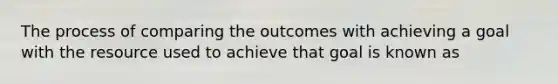 The process of comparing the outcomes with achieving a goal with the resource used to achieve that goal is known as