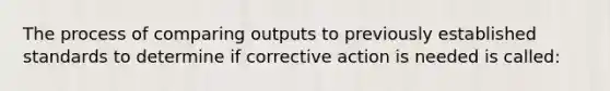 The process of comparing outputs to previously established standards to determine if corrective action is needed is called: