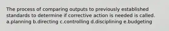 The process of comparing outputs to previously established standards to determine if corrective action is needed is called. a.planning b.directing c.controlling d.disciplining e.budgeting