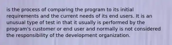 is the process of comparing the program to its initial requirements and the current needs of its end users. It is an unusual type of test in that it usually is performed by the program's customer or end user and normally is not considered the responsibility of the development organization.