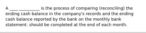 A ____ __________ is the process of comparing (reconciling) the ending cash balance in the company's records and the ending cash balance reported by the bank on the monthly bank statement. should be completed at the end of each month.